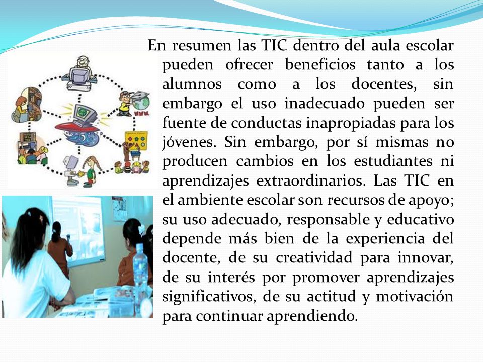 En resumen las TIC dentro del aula escolar pueden ofrecer beneficios tanto a los alumnos como a los docentes, sin embargo el uso inadecuado pueden ser fuente de conductas inapropiadas para los jóvenes.