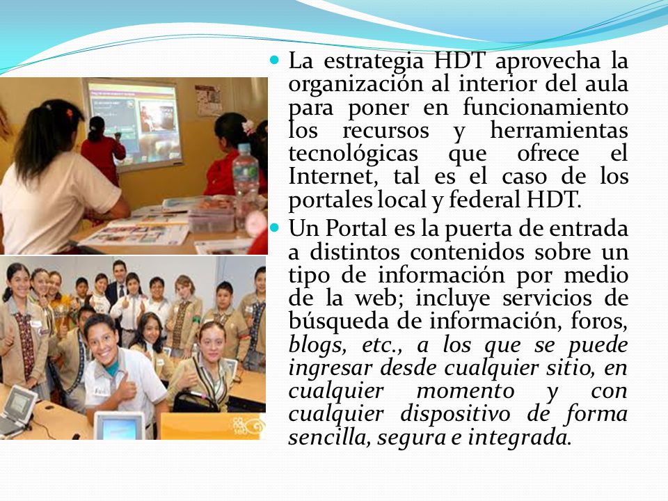 La estrategia HDT aprovecha la organización al interior del aula para poner en funcionamiento los recursos y herramientas tecnológicas que ofrece el Internet, tal es el caso de los portales local y federal HDT.