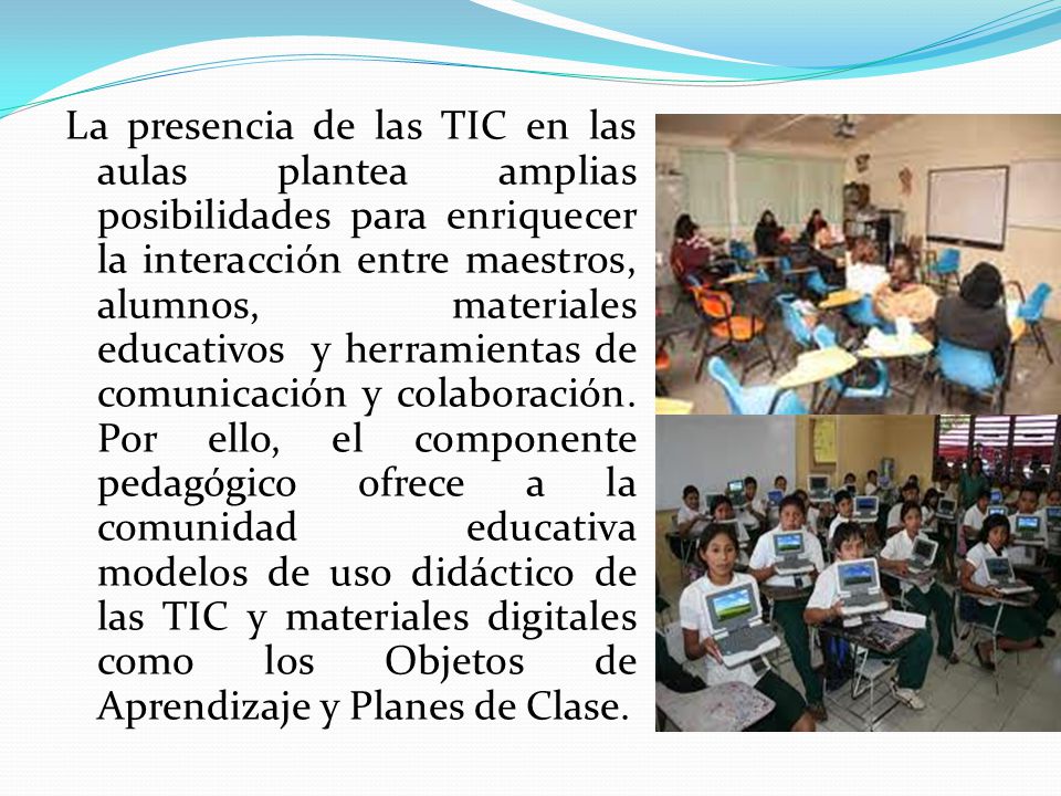 La presencia de las TIC en las aulas plantea amplias posibilidades para enriquecer la interacción entre maestros, alumnos, materiales educativos y herramientas de comunicación y colaboración.