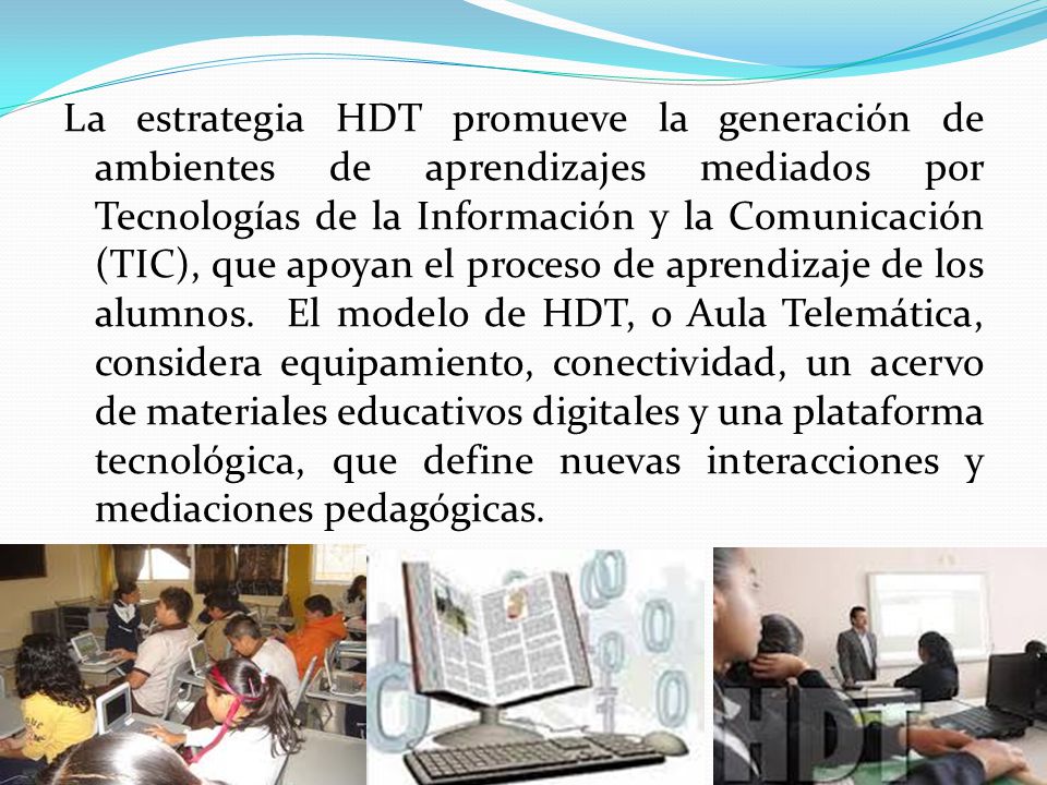 La estrategia HDT promueve la generación de ambientes de aprendizajes mediados por Tecnologías de la Información y la Comunicación (TIC), que apoyan el proceso de aprendizaje de los alumnos. El modelo de HDT, o Aula Telemática, considera equipamiento, conectividad, un acervo de materiales educativos digitales y una plataforma tecnológica, que define nuevas interacciones y mediaciones pedagógicas.