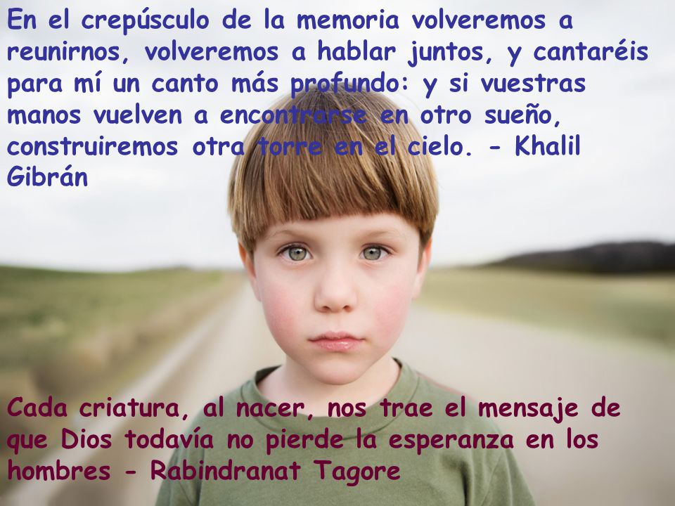 En el crepúsculo de la memoria volveremos a reunirnos, volveremos a hablar juntos, y cantaréis para mí un canto más profundo: y si vuestras manos vuelven a encontrarse en otro sueño, construiremos otra torre en el cielo. - Khalil Gibrán