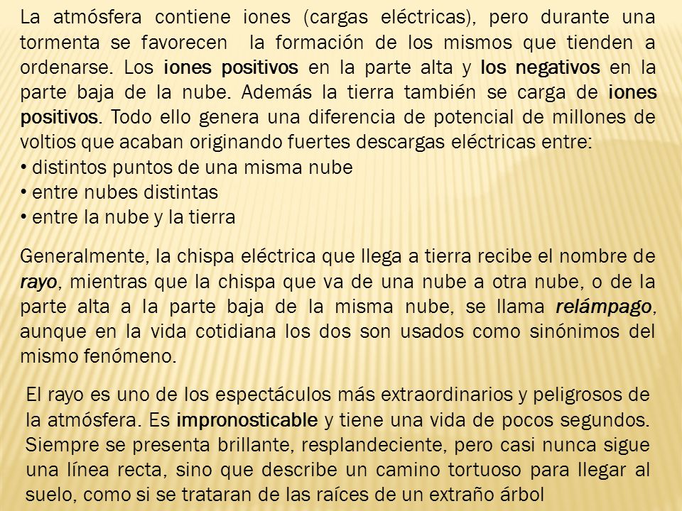 La atmósfera contiene iones (cargas eléctricas), pero durante una tormenta se favorecen la formación de los mismos que tienden a ordenarse. Los iones positivos en la parte alta y los negativos en la parte baja de la nube. Además la tierra también se carga de iones positivos. Todo ello genera una diferencia de potencial de millones de voltios que acaban originando fuertes descargas eléctricas entre: