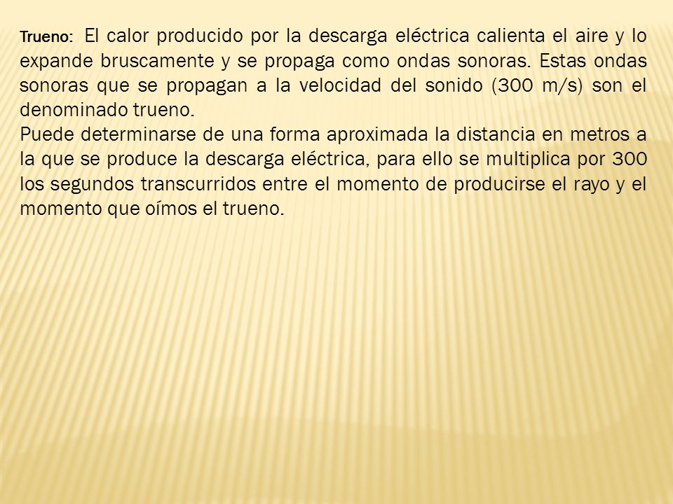 Trueno: El calor producido por la descarga eléctrica calienta el aire y lo expande bruscamente y se propaga como ondas sonoras. Estas ondas sonoras que se propagan a la velocidad del sonido (300 m/s) son el denominado trueno.