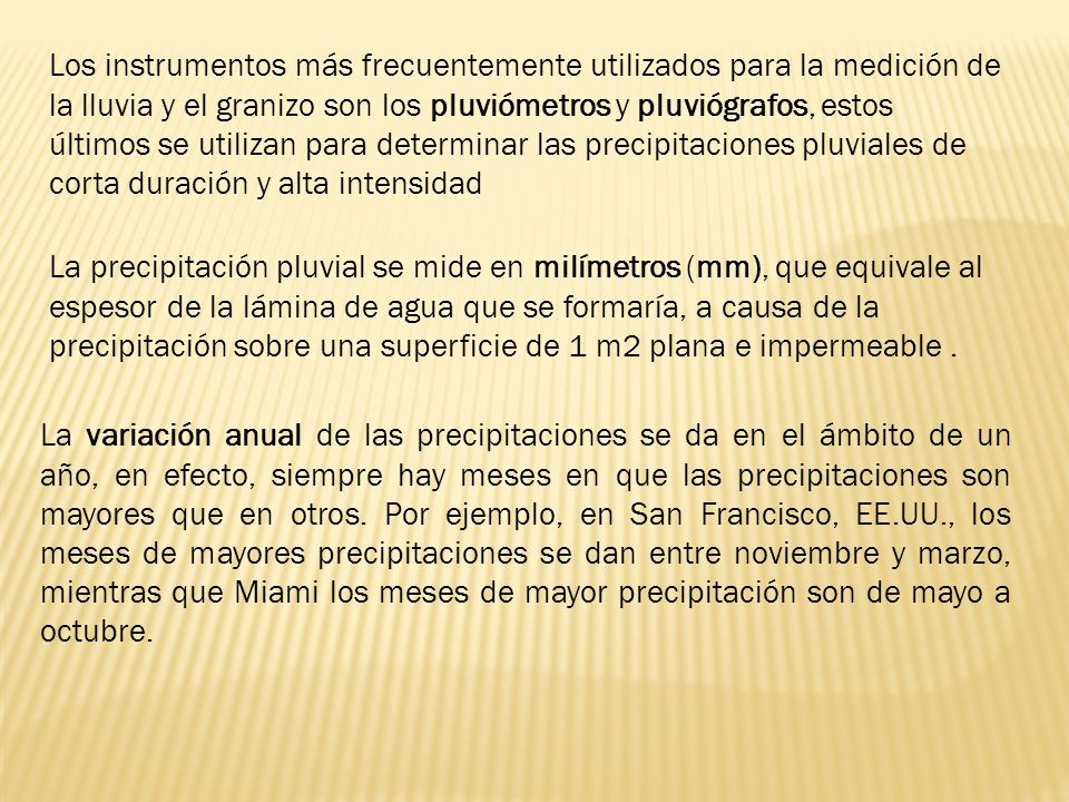 Los instrumentos más frecuentemente utilizados para la medición de la lluvia y el granizo son los pluviómetros y pluviógrafos, estos últimos se utilizan para determinar las precipitaciones pluviales de corta duración y alta intensidad
