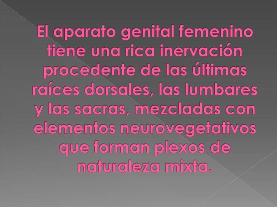 El aparato genital femenino tiene una rica inervación procedente de las últimas raíces dorsales, las lumbares y las sacras, mezcladas con elementos neurovegetativos que forman plexos de naturaleza mixta.