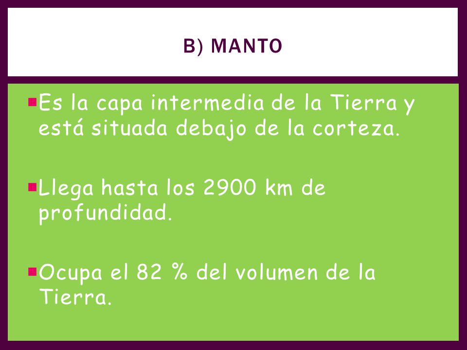 B) Manto Es la capa intermedia de la Tierra y está situada debajo de la corteza. Llega hasta los 2900 km de profundidad.