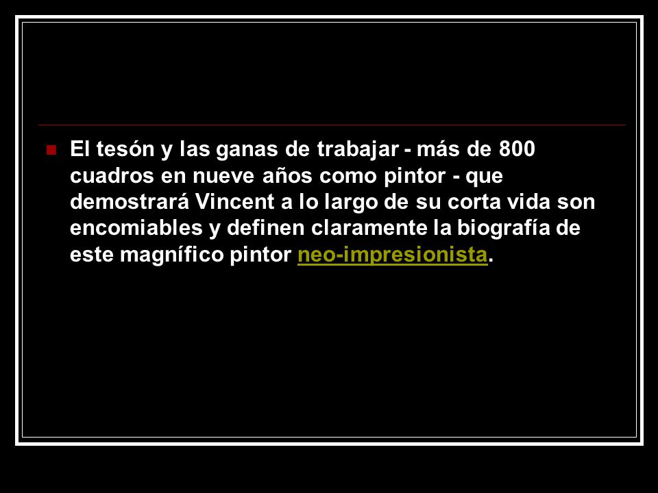 El tesón y las ganas de trabajar - más de 800 cuadros en nueve años como pintor - que demostrará Vincent a lo largo de su corta vida son encomiables y definen claramente la biografía de este magnífico pintor neo-impresionista.