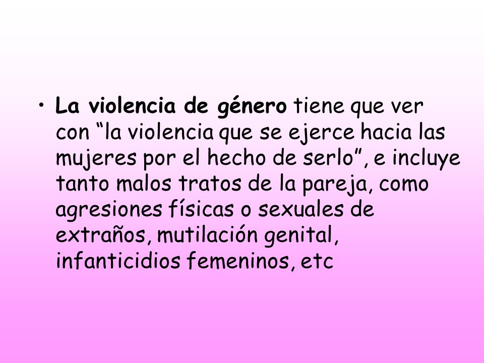 La violencia de género tiene que ver con la violencia que se ejerce hacia las mujeres por el hecho de serlo , e incluye tanto malos tratos de la pareja, como agresiones físicas o sexuales de extraños, mutilación genital, infanticidios femeninos, etc