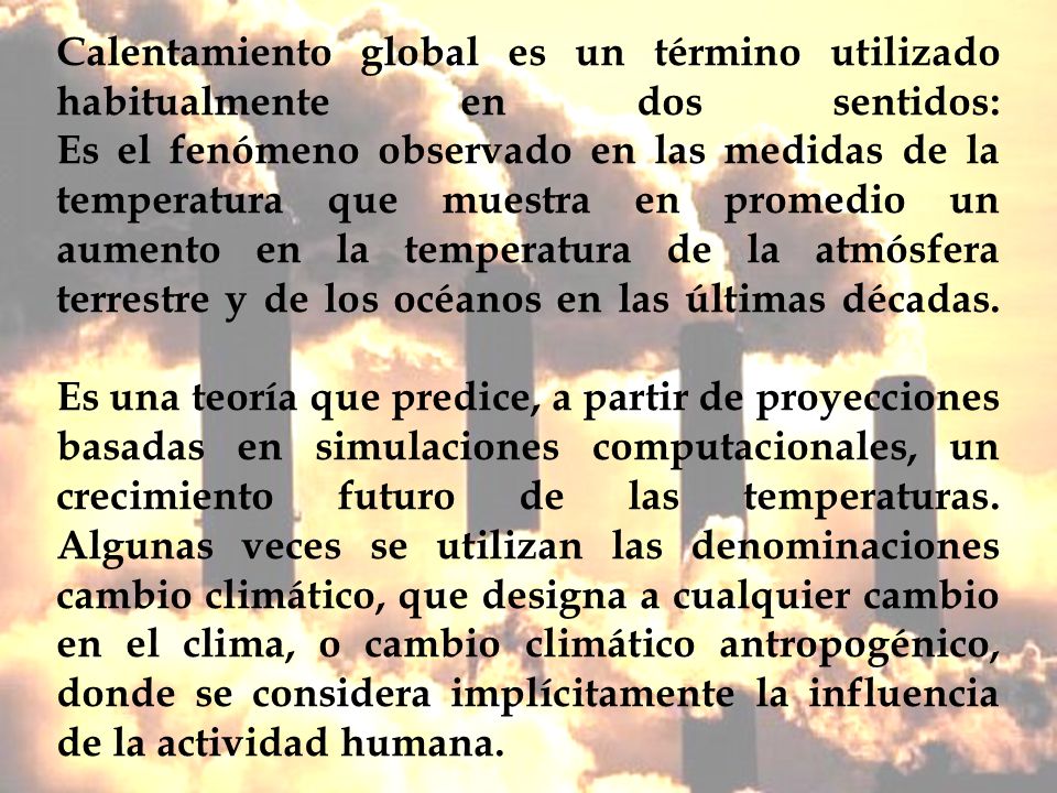 Calentamiento global es un término utilizado habitualmente en dos sentidos: Es el fenómeno observado en las medidas de la temperatura que muestra en promedio un aumento en la temperatura de la atmósfera terrestre y de los océanos en las últimas décadas.