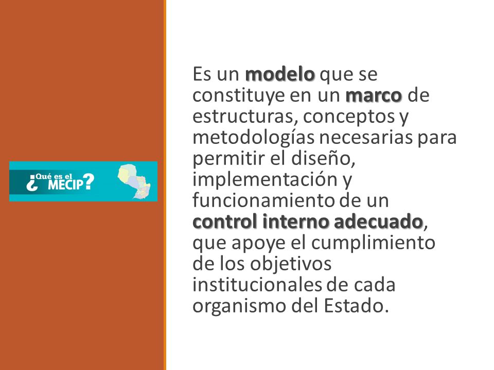 Es un modelo que se constituye en un marco de estructuras, conceptos y metodologías necesarias para permitir el diseño, implementación y funcionamiento de un control interno adecuado, que apoye el cumplimiento de los objetivos institucionales de cada organismo del Estado.