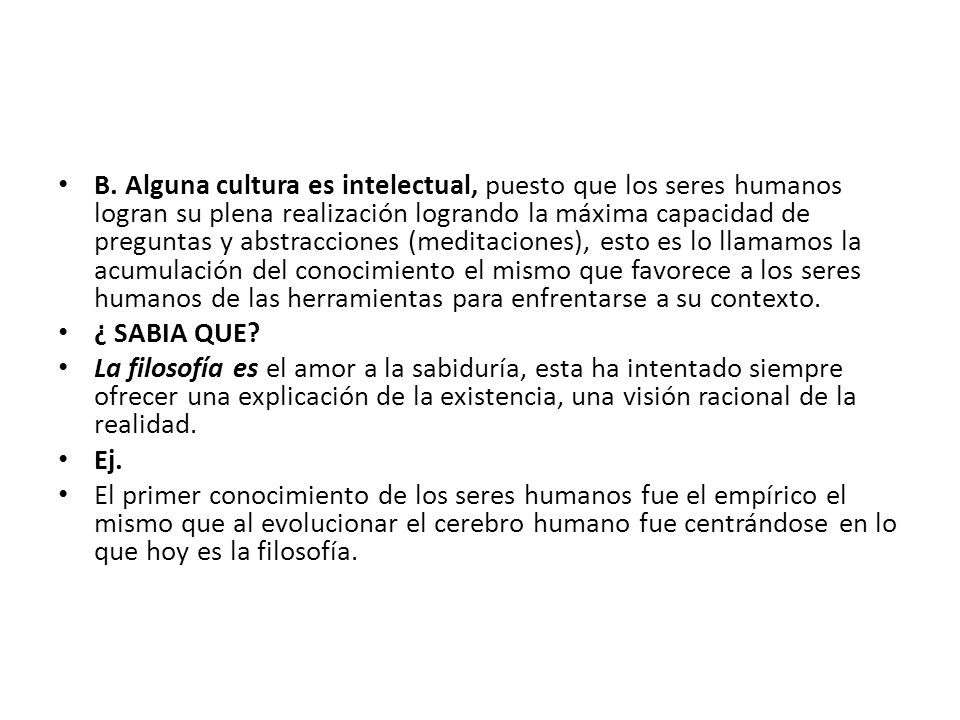 B. Alguna cultura es intelectual, puesto que los seres humanos logran su plena realización logrando la máxima capacidad de preguntas y abstracciones (meditaciones), esto es lo llamamos la acumulación del conocimiento el mismo que favorece a los seres humanos de las herramientas para enfrentarse a su contexto.