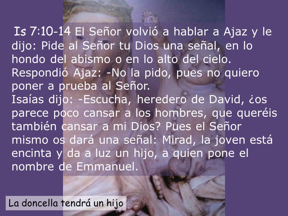 Is 7:10-14 El Señor volvió a hablar a Ajaz y le dijo: Pide al Señor tu Dios una señal, en lo hondo del abismo o en lo alto del cielo. Respondió Ajaz: -No la pido, pues no quiero poner a prueba al Señor. Isaías dijo: -Escucha, heredero de David, ¿os parece poco cansar a los hombres, que queréis también cansar a mi Dios Pues el Señor mismo os dará una señal: Mirad, la joven está encinta y da a luz un hijo, a quien pone el nombre de Emmanuel.
