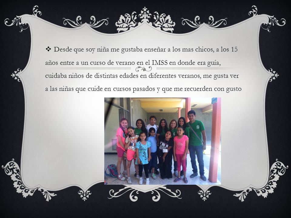 Desde que soy niña me gustaba enseñar a los mas chicos, a los 15 años entre a un curso de verano en el IMSS en donde era guía, cuidaba niños de distintas edades en diferentes veranos, me gusta ver a las niñas que cuide en cursos pasados y que me recuerden con gusto