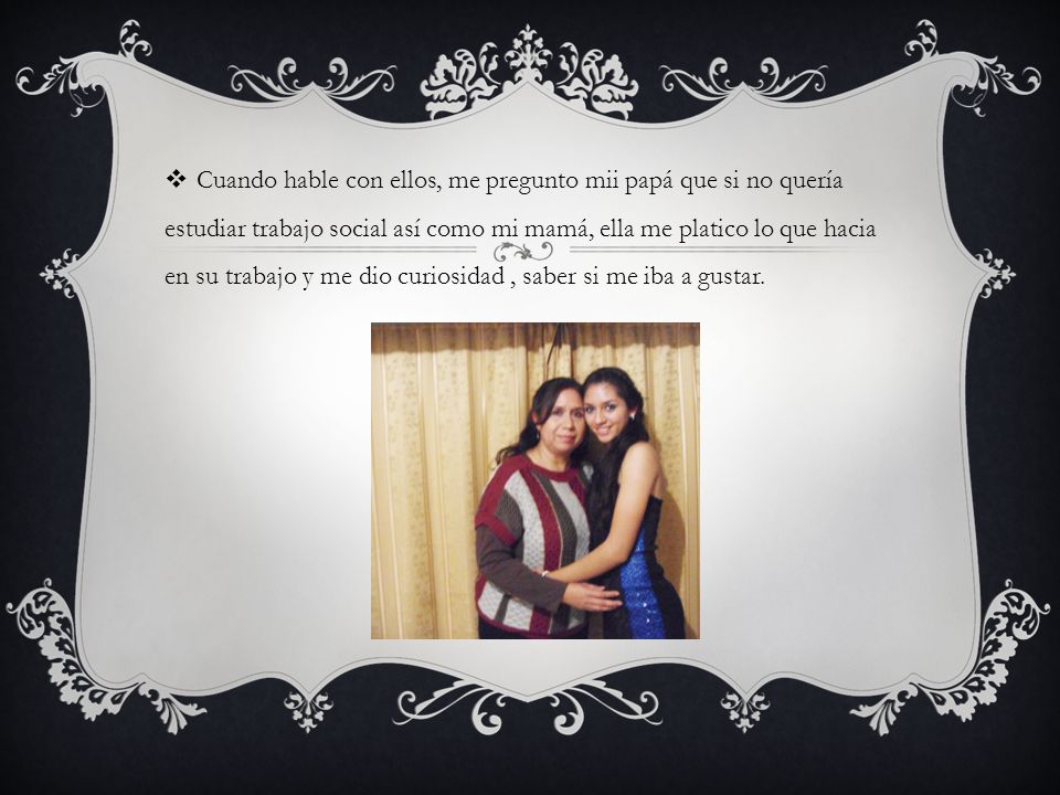 Cuando hable con ellos, me pregunto mii papá que si no quería estudiar trabajo social así como mi mamá, ella me platico lo que hacia en su trabajo y me dio curiosidad , saber si me iba a gustar.