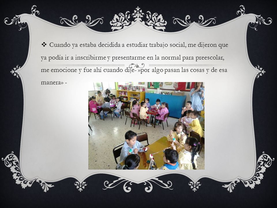 Cuando ya estaba decidida a estudiar trabajo social, me dijeron que ya podía ir a inscribirme y presentarme en la normal para preescolar, me emocione y fue ahí cuando dije- »por algo pasan las cosas y de esa manera» -