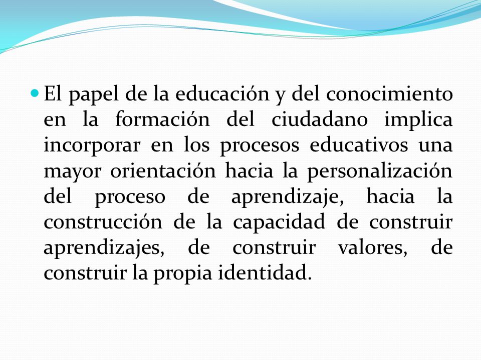 El papel de la educación y del conocimiento en la formación del ciudadano implica incorporar en los procesos educativos una mayor orientación hacia la personalización del proceso de aprendizaje, hacia la construcción de la capacidad de construir aprendizajes, de construir valores, de construir la propia identidad.