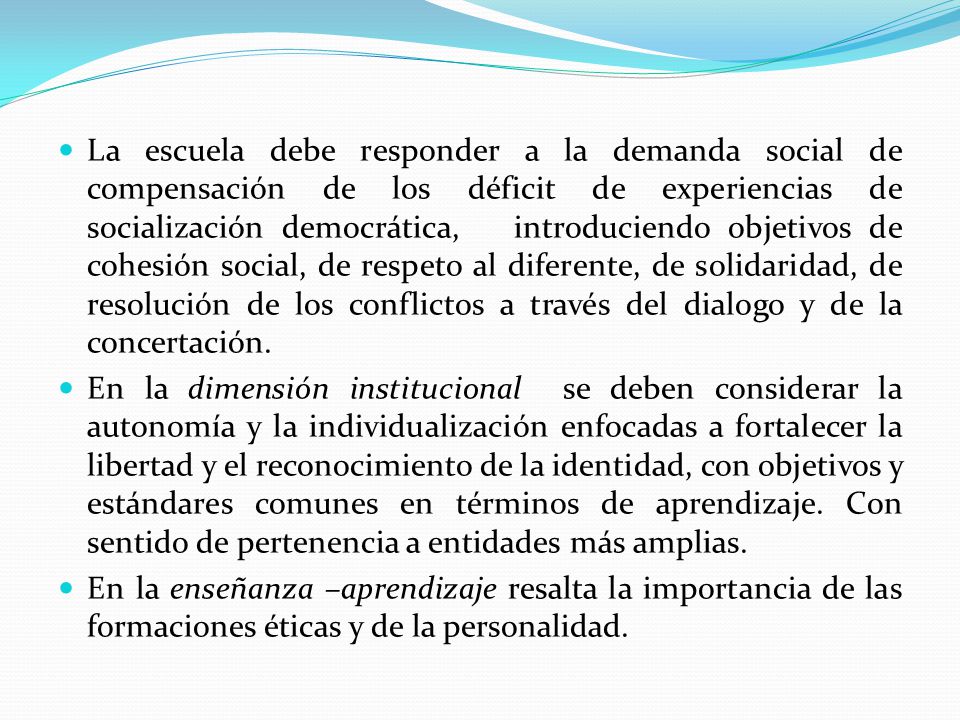 La escuela debe responder a la demanda social de compensación de los déficit de experiencias de socialización democrática, introduciendo objetivos de cohesión social, de respeto al diferente, de solidaridad, de resolución de los conflictos a través del dialogo y de la concertación.