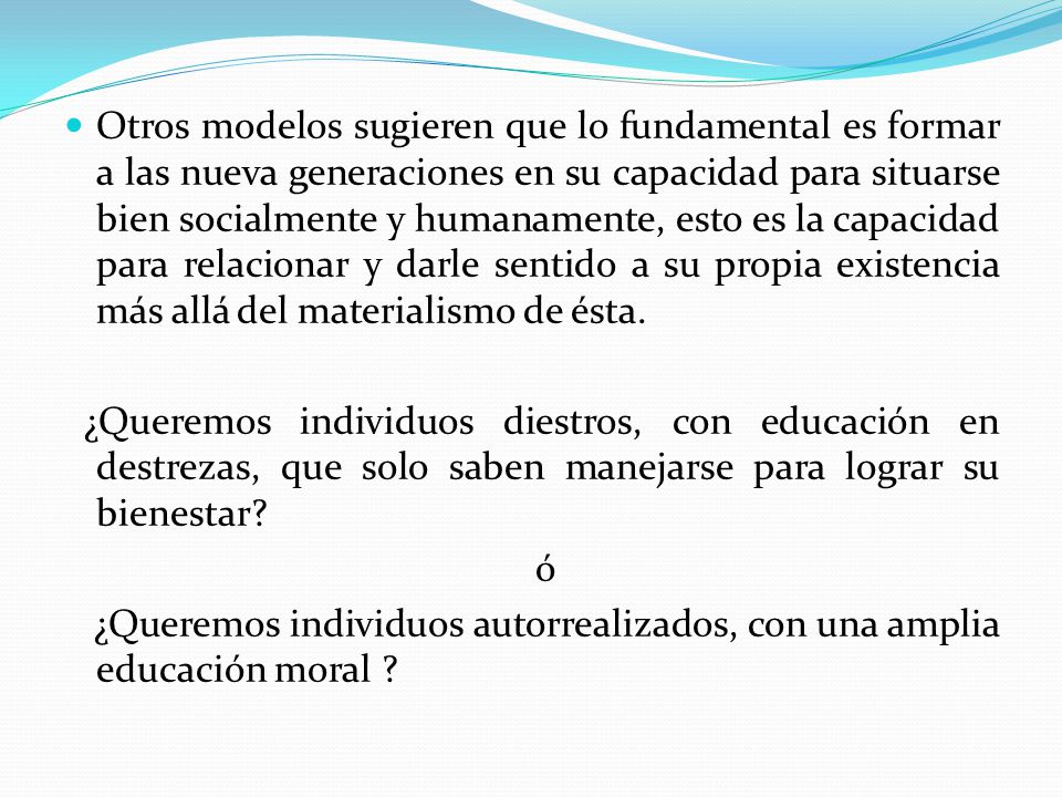 Otros modelos sugieren que lo fundamental es formar a las nueva generaciones en su capacidad para situarse bien socialmente y humanamente, esto es la capacidad para relacionar y darle sentido a su propia existencia más allá del materialismo de ésta.