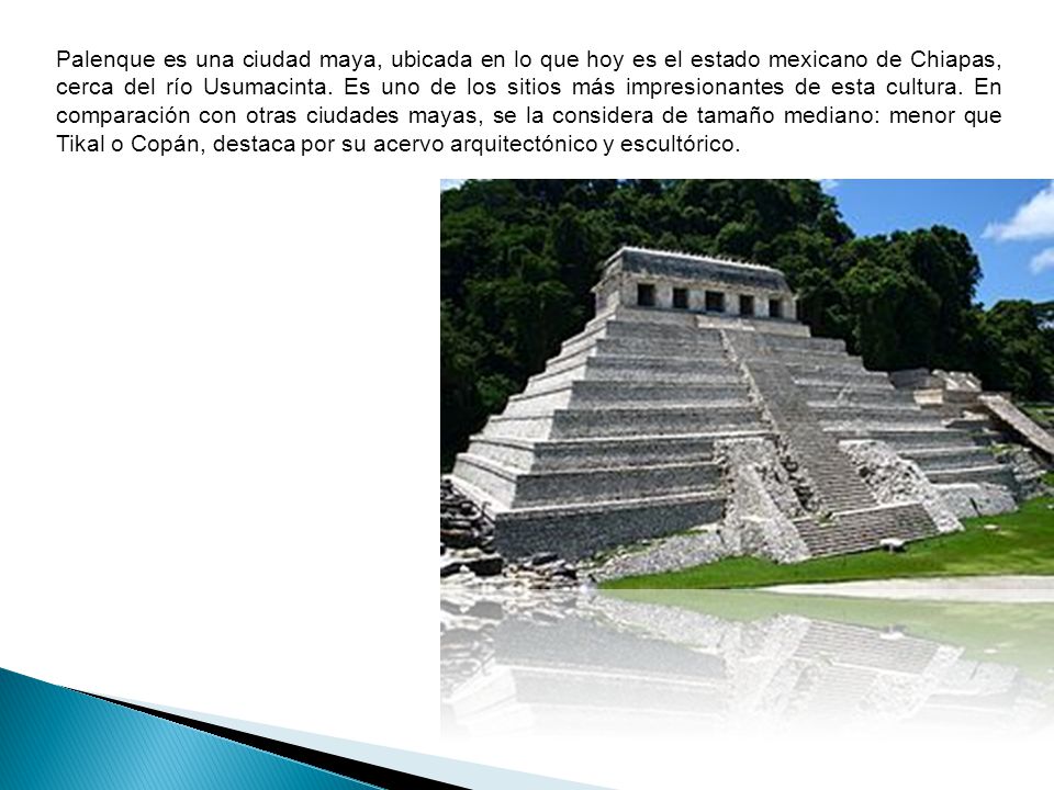 Palenque es una ciudad maya, ubicada en lo que hoy es el estado mexicano de Chiapas, cerca del río Usumacinta. Es uno de los sitios más impresionantes de esta cultura. En comparación con otras ciudades mayas, se la considera de tamaño mediano: menor que Tikal o Copán, destaca por su acervo arquitectónico y escultórico.