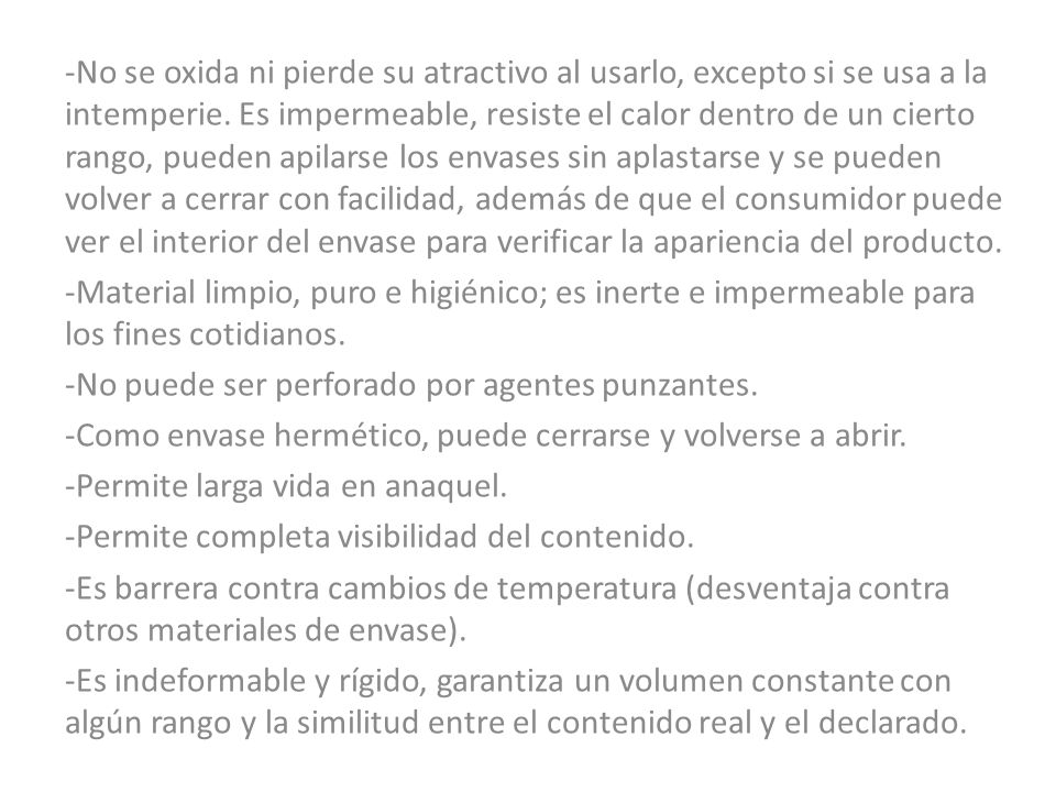 -No se oxida ni pierde su atractivo al usarlo, excepto si se usa a la intemperie. Es impermeable, resiste el calor dentro de un cierto rango, pueden apilarse los envases sin aplastarse y se pueden volver a cerrar con facilidad, además de que el consumidor puede ver el interior del envase para verificar la apariencia del producto.