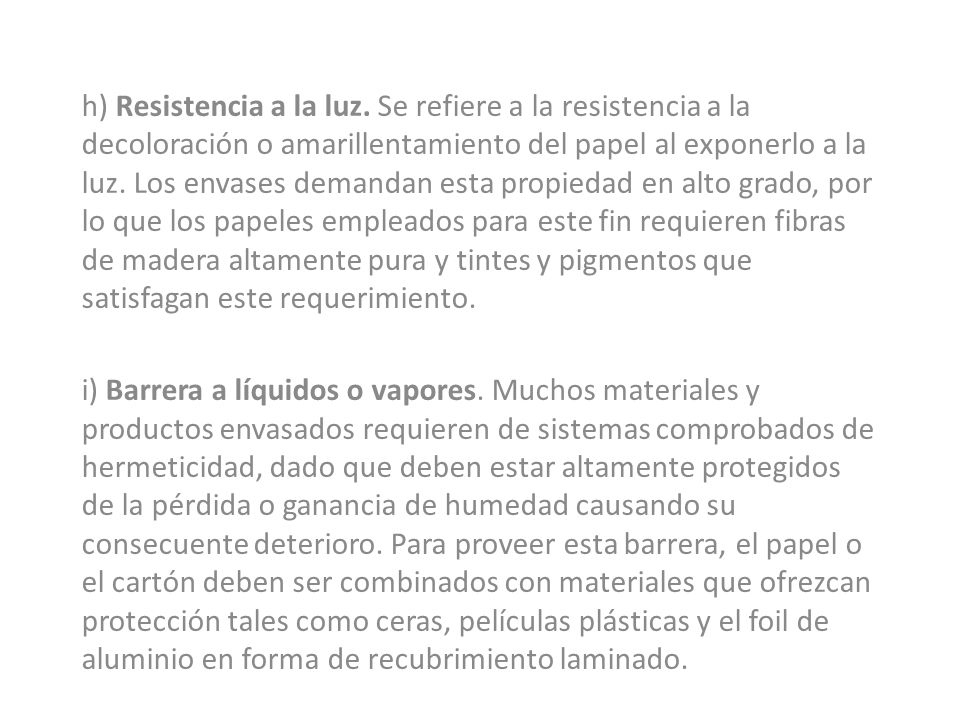 h) Resistencia a la luz. Se refiere a la resistencia a la decoloración o amarillentamiento del papel al exponerlo a la luz. Los envases demandan esta propiedad en alto grado, por lo que los papeles empleados para este fin requieren fibras de madera altamente pura y tintes y pigmentos que satisfagan este requerimiento.