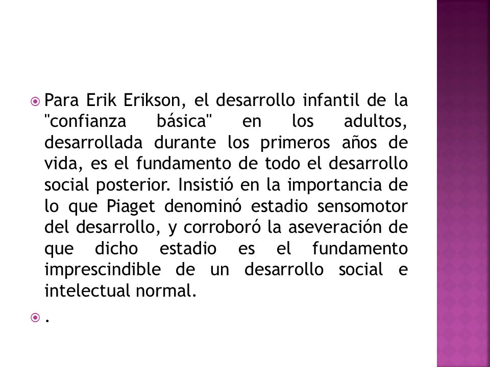 Para Erik Erikson, el desarrollo infantil de la confianza básica en los adultos, desarrollada durante los primeros años de vida, es el fundamento de todo el desarrollo social posterior. Insistió en la importancia de lo que Piaget denominó estadio sensomotor del desarrollo, y corroboró la aseveración de que dicho estadio es el fundamento imprescindible de un desarrollo social e intelectual normal.