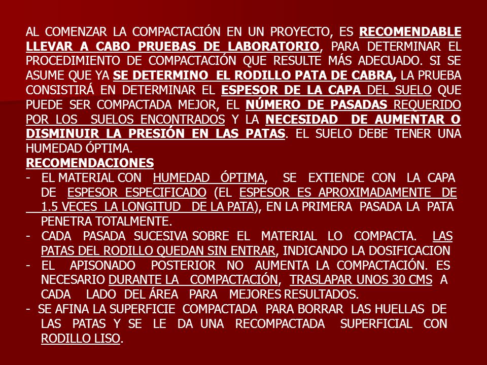 AL COMENZAR LA COMPACTACIÓN EN UN PROYECTO, ES RECOMENDABLE LLEVAR A CABO PRUEBAS DE LABORATORIO, PARA DETERMINAR EL PROCEDIMIENTO DE COMPACTACIÓN QUE RESULTE MÁS ADECUADO. SI SE ASUME QUE YA SE DETERMINO EL RODILLO PATA DE CABRA, LA PRUEBA CONSISTIRÁ EN DETERMINAR EL ESPESOR DE LA CAPA DEL SUELO QUE PUEDE SER COMPACTADA MEJOR, EL NÚMERO DE PASADAS REQUERIDO POR LOS SUELOS ENCONTRADOS Y LA NECESIDAD DE AUMENTAR O DISMINUIR LA PRESIÓN EN LAS PATAS. EL SUELO DEBE TENER UNA HUMEDAD ÓPTIMA.