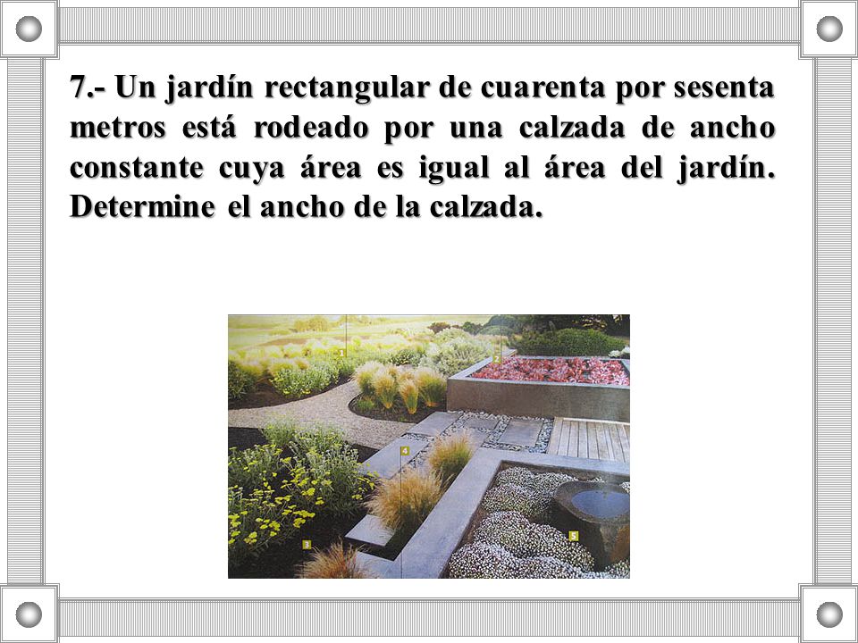 7.- Un jardín rectangular de cuarenta por sesenta metros está rodeado por una calzada de ancho constante cuya área es igual al área del jardín.