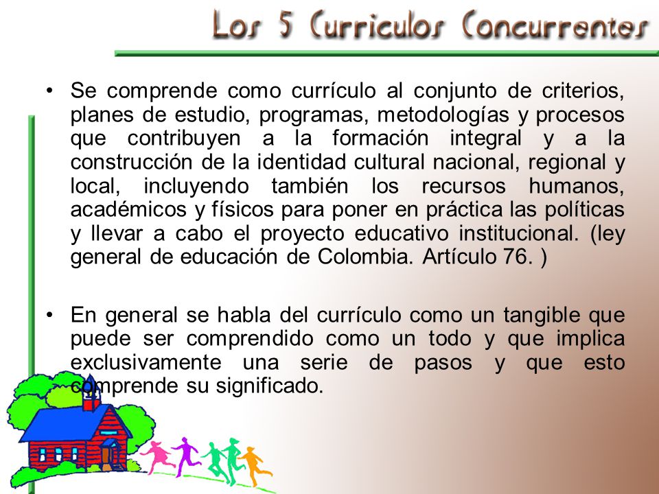Se comprende como currículo al conjunto de criterios, planes de estudio, programas, metodologías y procesos que contribuyen a la formación integral y a la construcción de la identidad cultural nacional, regional y local, incluyendo también los recursos humanos, académicos y físicos para poner en práctica las políticas y llevar a cabo el proyecto educativo institucional. (ley general de educación de Colombia. Artículo 76. )