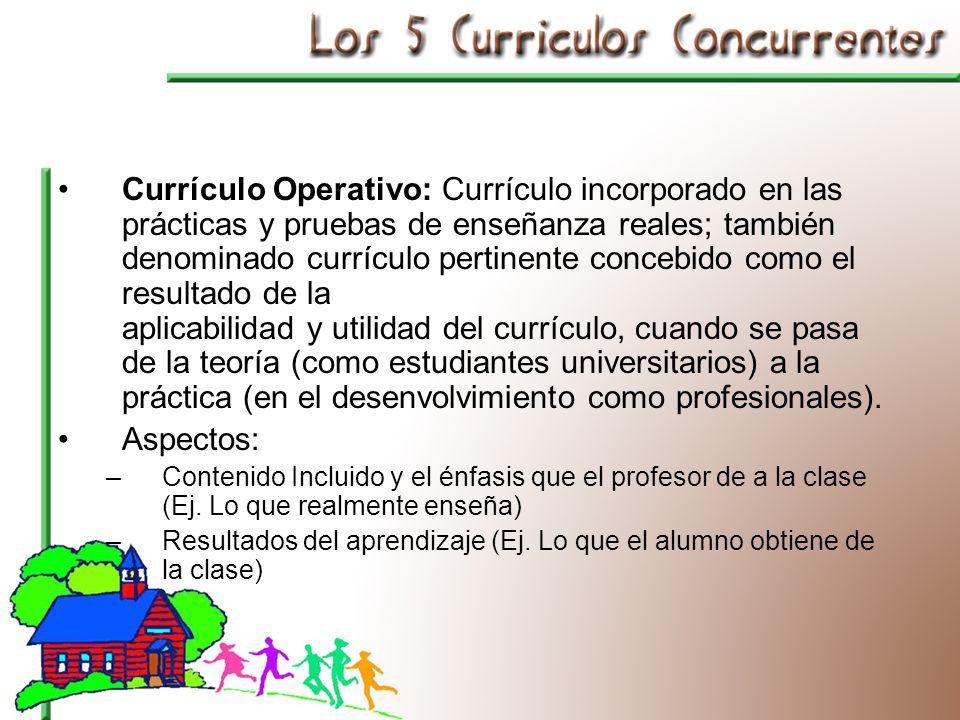 Currículo Operativo: Currículo incorporado en las prácticas y pruebas de enseñanza reales; también denominado currículo pertinente concebido como el resultado de la aplicabilidad y utilidad del currículo, cuando se pasa de la teoría (como estudiantes universitarios) a la práctica (en el desenvolvimiento como profesionales).