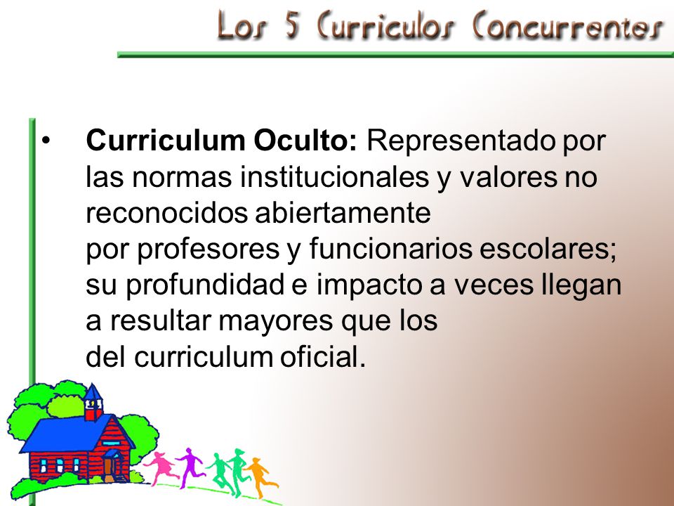 Curriculum Oculto: Representado por las normas institucionales y valores no reconocidos abiertamente por profesores y funcionarios escolares; su profundidad e impacto a veces llegan a resultar mayores que los del curriculum oficial.
