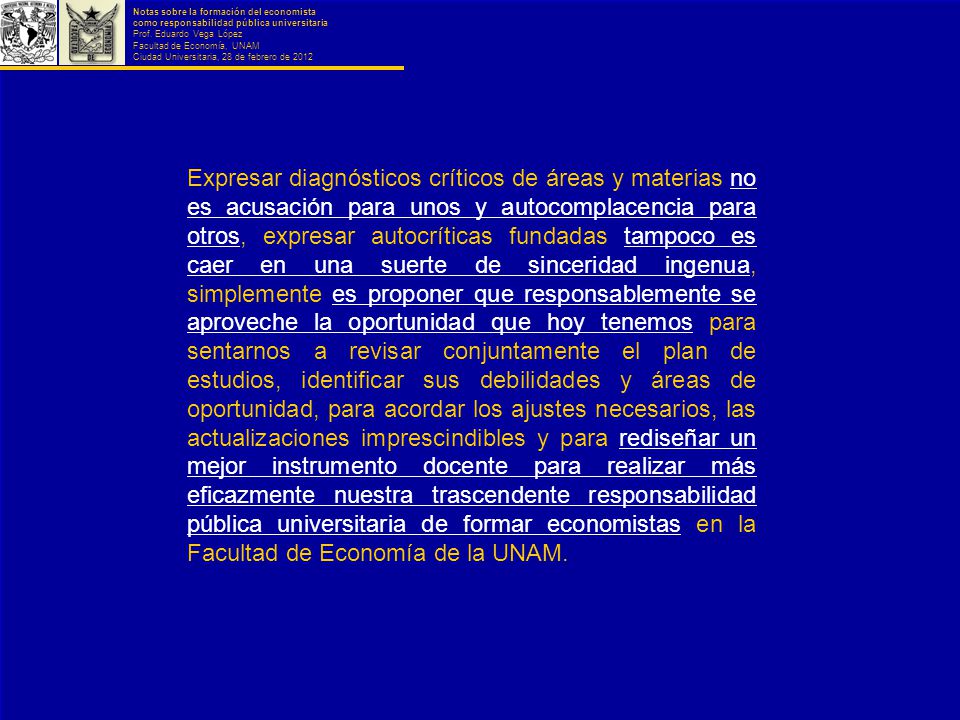 Expresar diagnósticos críticos de áreas y materias no es acusación para unos y autocomplacencia para otros, expresar autocríticas fundadas tampoco es caer en una suerte de sinceridad ingenua, simplemente es proponer que responsablemente se aproveche la oportunidad que hoy tenemos para sentarnos a revisar conjuntamente el plan de estudios, identificar sus debilidades y áreas de oportunidad, para acordar los ajustes necesarios, las actualizaciones imprescindibles y para rediseñar un mejor instrumento docente para realizar más eficazmente nuestra trascendente responsabilidad pública universitaria de formar economistas en la Facultad de Economía de la UNAM.
