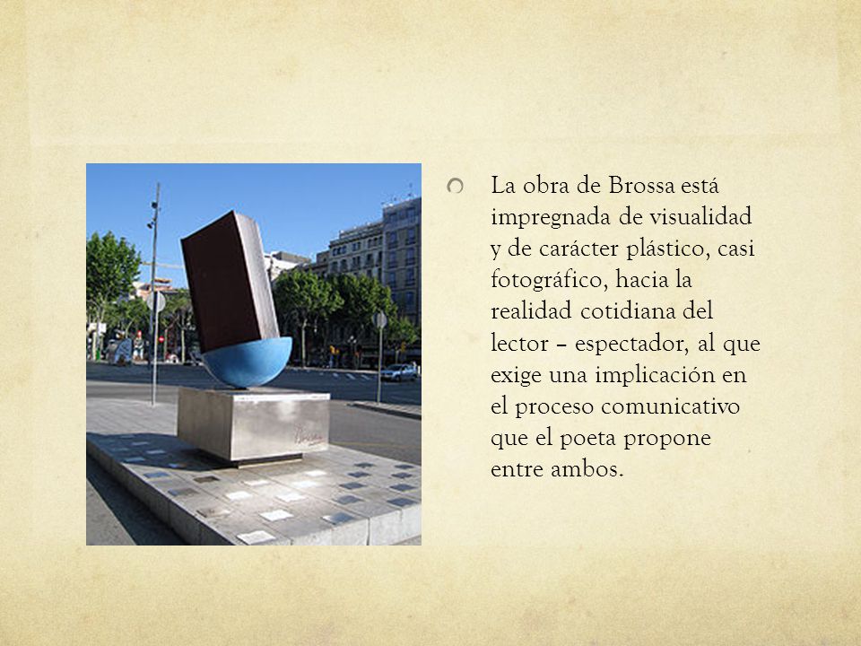 La obra de Brossa está impregnada de visualidad y de carácter plástico, casi fotográfico, hacia la realidad cotidiana del lector – espectador, al que exige una implicación en el proceso comunicativo que el poeta propone entre ambos.