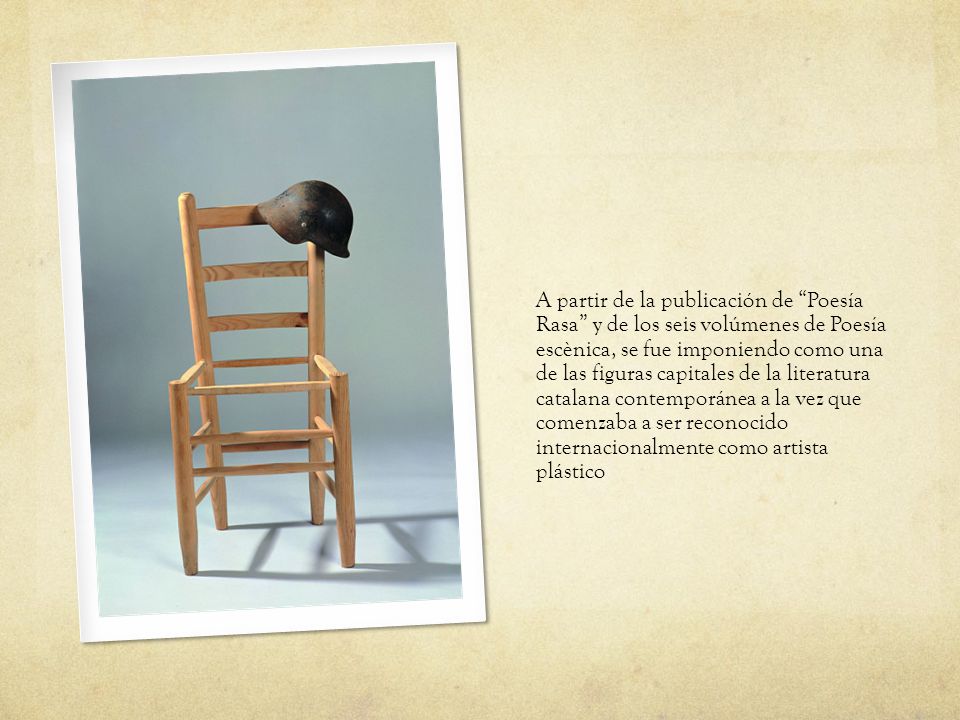 A partir de la publicación de Poesía Rasa y de los seis volúmenes de Poesía escènica, se fue imponiendo como una de las figuras capitales de la literatura catalana contemporánea a la vez que comenzaba a ser reconocido internacionalmente como artista plástico