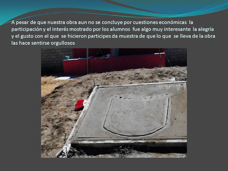 A pesar de que nuestra obra aun no se concluye por cuestiones económicas la participación y el interés mostrado por los alumnos fue algo muy interesante la alegría y el gusto con el que se hicieron participes da muestra de que lo que se lleva de la obra las hace sentirse orgullosos