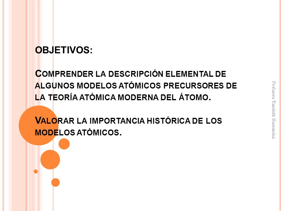 OBJETIVOS: Comprender la descripción elemental de algunos modelos atómicos precursores de la teoría atómica moderna del átomo. Valorar la importancia histórica de los modelos atómicos.