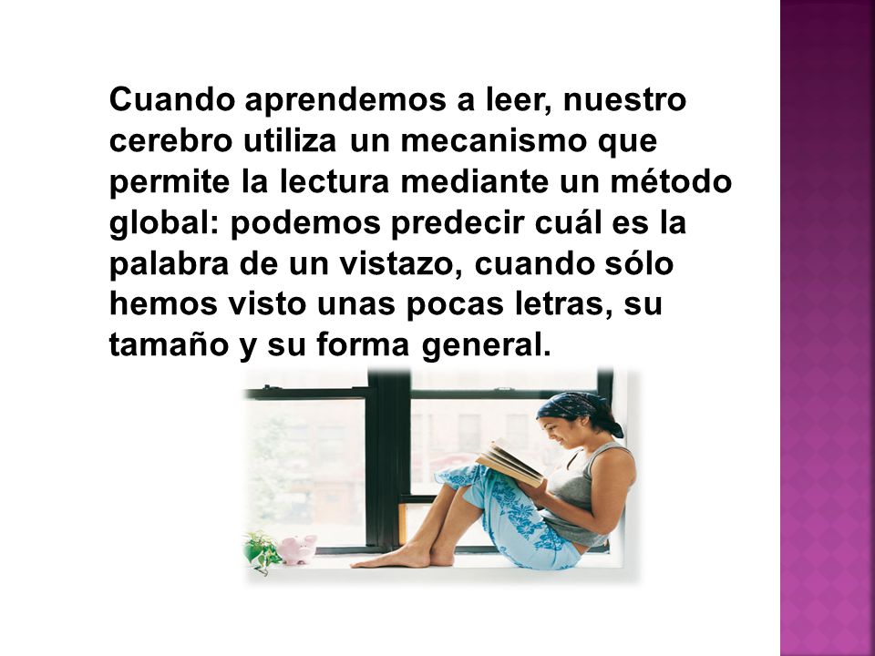 Cuando aprendemos a leer, nuestro cerebro utiliza un mecanismo que permite la lectura mediante un método global: podemos predecir cuál es la palabra de un vistazo, cuando sólo hemos visto unas pocas letras, su tamaño y su forma general.