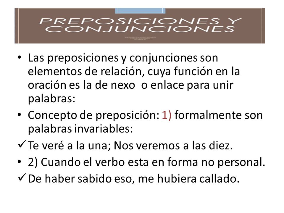 Las preposiciones y conjunciones son elementos de relación, cuya función en la oración es la de nexo o enlace para unir palabras: