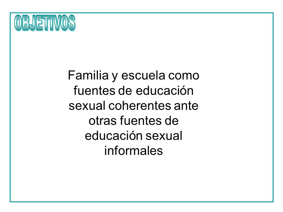 OBJETIVOS Familia y escuela como fuentes de educación sexual coherentes ante otras fuentes de educación sexual informales.