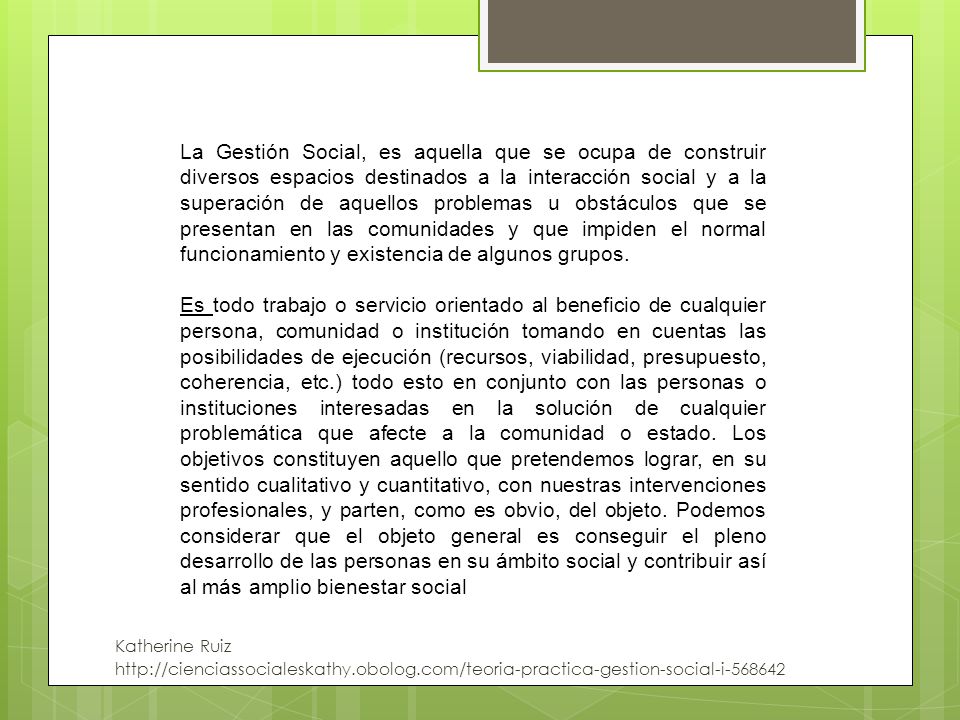 La Gestión Social, es aquella que se ocupa de construir diversos espacios destinados a la interacción social y a la superación de aquellos problemas u obstáculos que se presentan en las comunidades y que impiden el normal funcionamiento y existencia de algunos grupos.