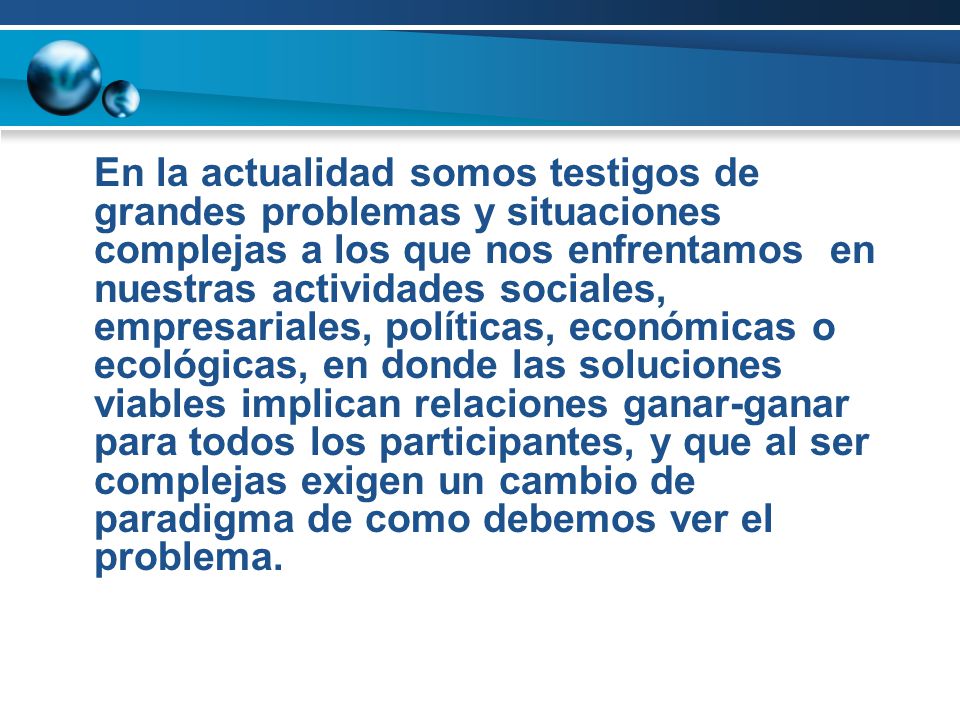 En la actualidad somos testigos de grandes problemas y situaciones complejas a los que nos enfrentamos en nuestras actividades sociales, empresariales, políticas, económicas o ecológicas, en donde las soluciones viables implican relaciones ganar-ganar para todos los participantes, y que al ser complejas exigen un cambio de paradigma de como debemos ver el problema.