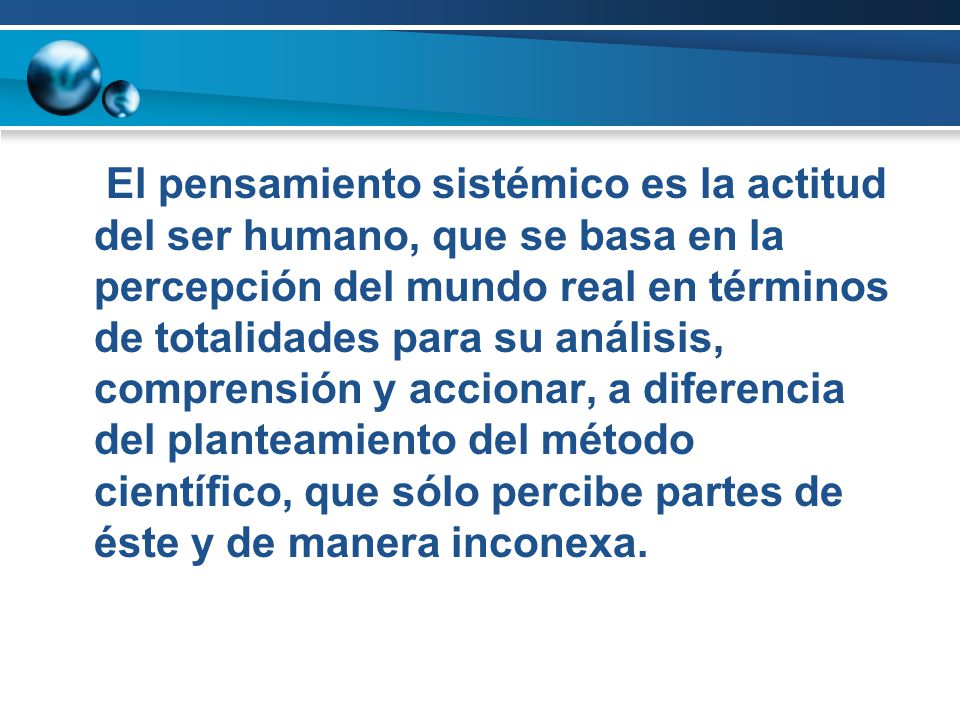 El pensamiento sistémico es la actitud del ser humano, que se basa en la percepción del mundo real en términos de totalidades para su análisis, comprensión y accionar, a diferencia del planteamiento del método científico, que sólo percibe partes de éste y de manera inconexa.