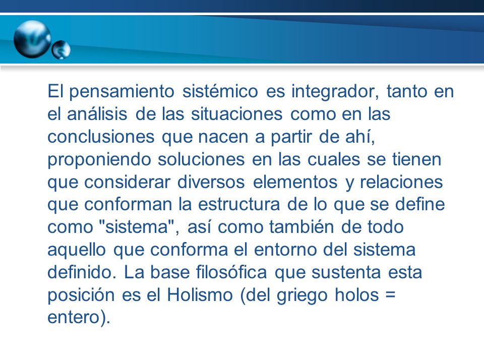 El pensamiento sistémico es integrador, tanto en el análisis de las situaciones como en las conclusiones que nacen a partir de ahí, proponiendo soluciones en las cuales se tienen que considerar diversos elementos y relaciones que conforman la estructura de lo que se define como sistema , así como también de todo aquello que conforma el entorno del sistema definido.