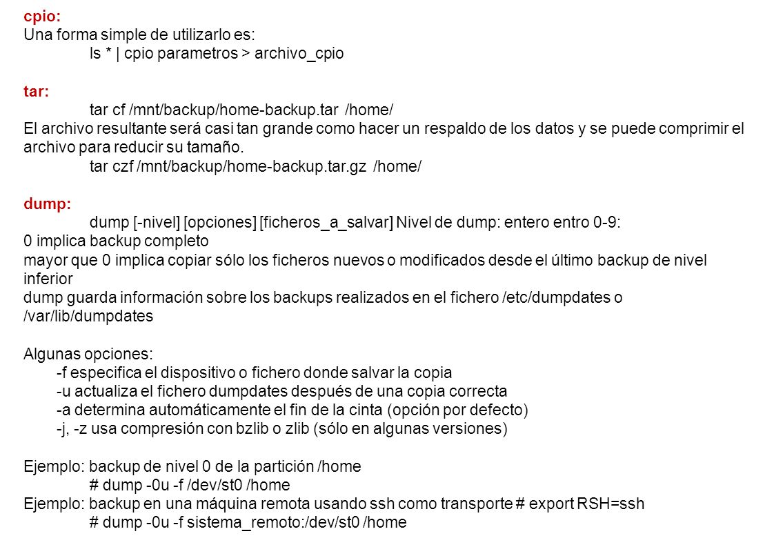 cpio: Una forma simple de utilizarlo es: ls * | cpio parametros > archivo_cpio. tar: tar cf /mnt/backup/home-backup.tar /home/