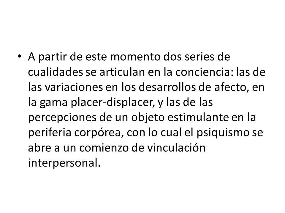 A partir de este momento dos series de cualidades se articulan en la conciencia: las de las variaciones en los desarrollos de afecto, en la gama placer-displacer, y las de las percepciones de un objeto estimulante en la periferia corpórea, con lo cual el psiquismo se abre a un comienzo de vinculación interpersonal.