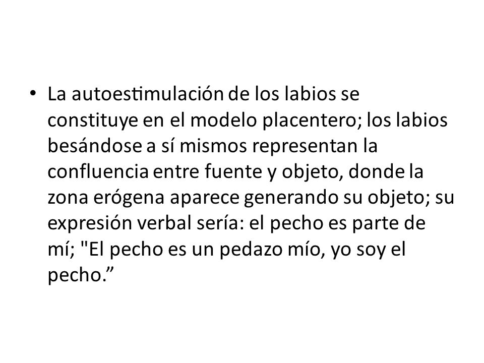 La autoestimulación de los labios se constituye en el modelo placentero; los labios besándose a sí mismos representan la confluencia entre fuente y objeto, donde la zona erógena aparece generando su objeto; su expresión verbal sería: el pecho es parte de mí; El pecho es un pedazo mío, yo soy el pecho.