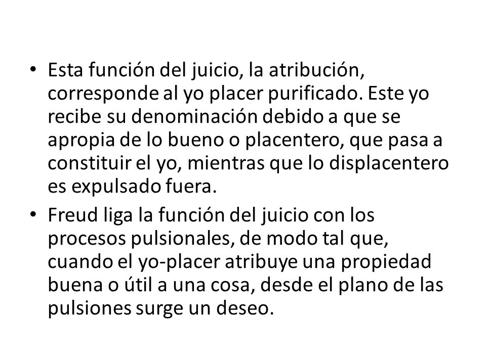 Esta función del juicio, la atribución, corresponde al yo placer purificado. Este yo recibe su denominación debido a que se apropia de lo bueno o placentero, que pasa a constituir el yo, mientras que lo displacentero es expulsado fuera.