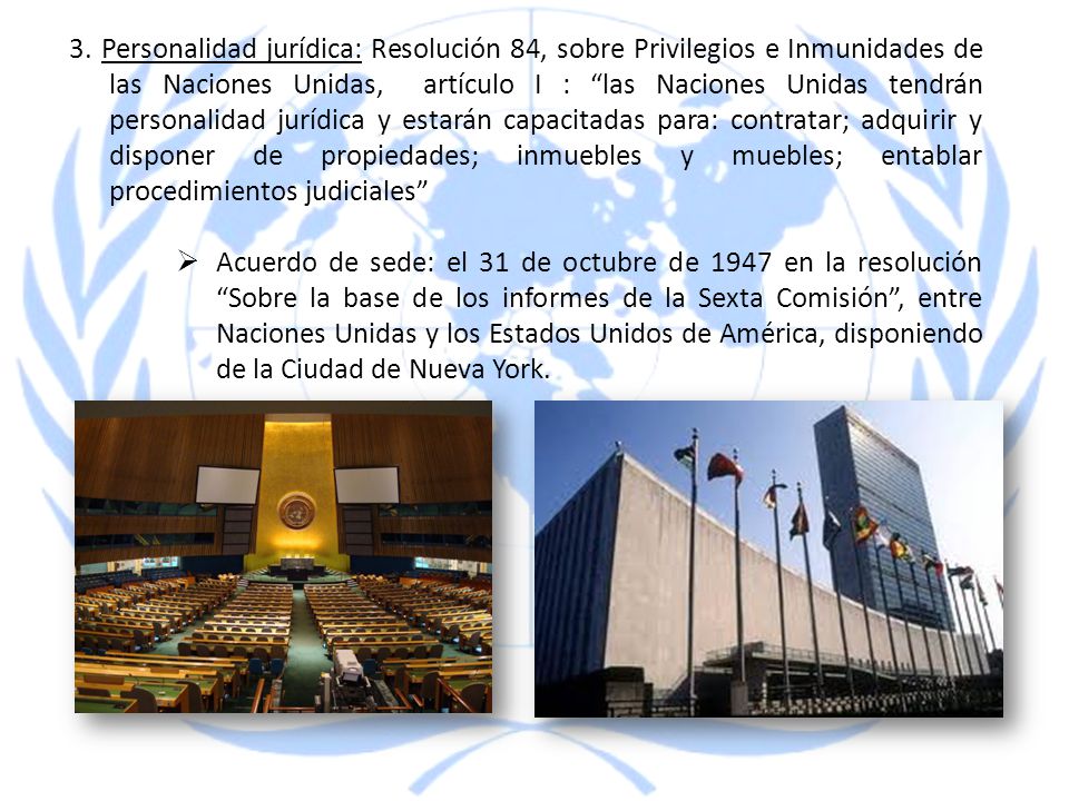 3. Personalidad jurídica: Resolución 84, sobre Privilegios e Inmunidades de las Naciones Unidas, artículo I : las Naciones Unidas tendrán personalidad jurídica y estarán capacitadas para: contratar; adquirir y disponer de propiedades; inmuebles y muebles; entablar procedimientos judiciales