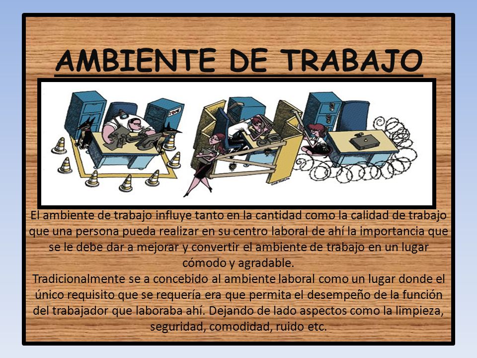 AMBIENTE DE TRABAJO El ambiente de trabajo influye tanto en la cantidad como la calidad de trabajo que una persona pueda realizar en su centro laboral de ahí la importancia que se le debe dar a mejorar y convertir el ambiente de trabajo en un lugar cómodo y agradable.