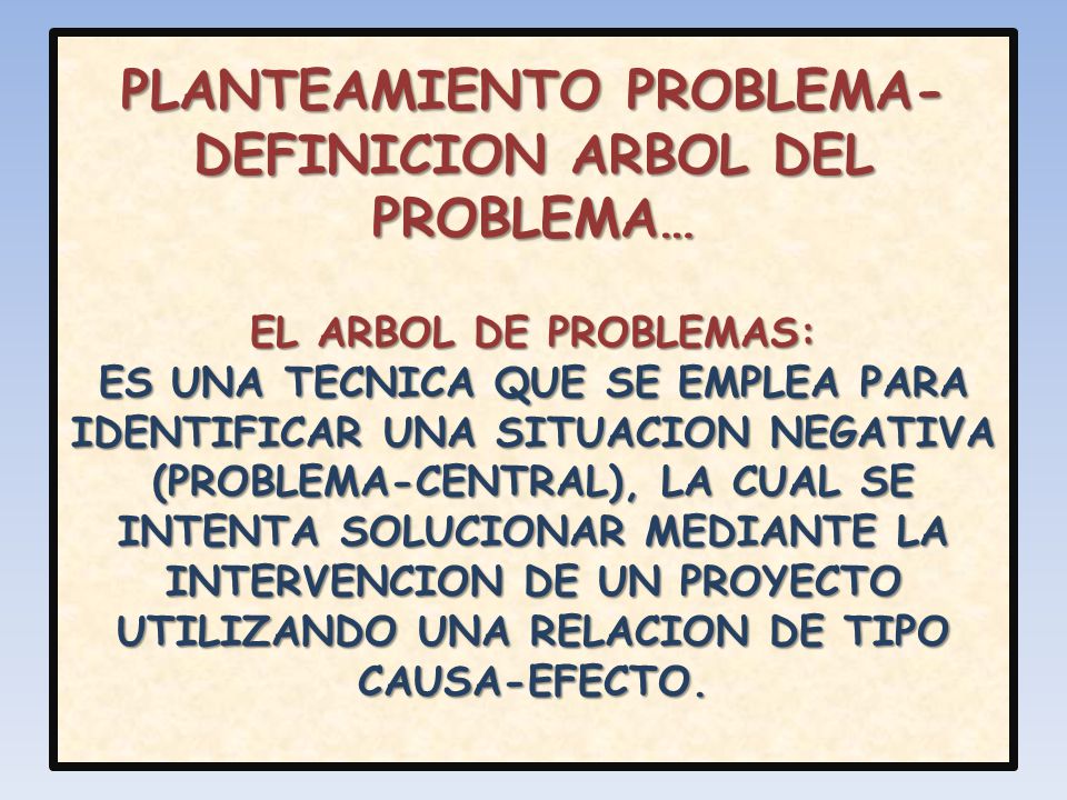 PLANTEAMIENTO PROBLEMA-DEFINICION ARBOL DEL PROBLEMA… EL ARBOL DE PROBLEMAS: ES UNA TECNICA QUE SE EMPLEA PARA IDENTIFICAR UNA SITUACION NEGATIVA (PROBLEMA-CENTRAL), LA CUAL SE INTENTA SOLUCIONAR MEDIANTE LA INTERVENCION DE UN PROYECTO UTILIZANDO UNA RELACION DE TIPO CAUSA-EFECTO.